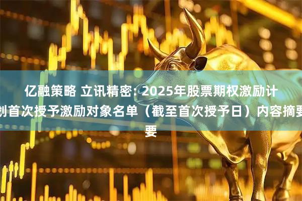亿融策略 立讯精密: 2025年股票期权激励计划首次授予激励对象名单（截至首次授予日）内容摘要