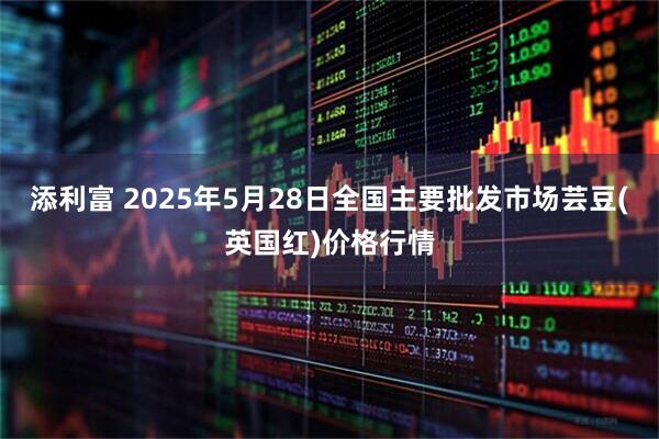 添利富 2025年5月28日全国主要批发市场芸豆(英国红)价格行情