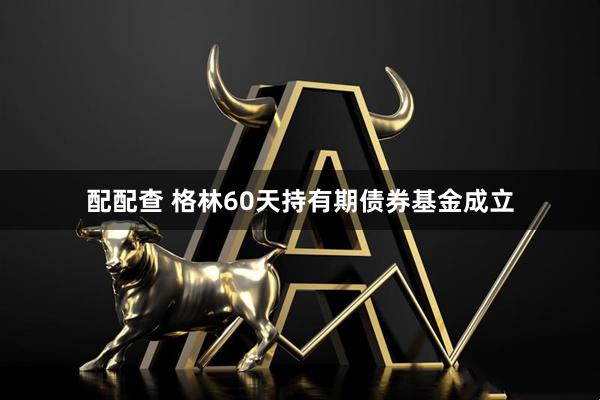 配配查 格林60天持有期债券基金成立