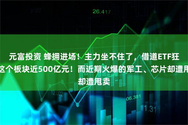 元富投资 蜂拥进场！主力坐不住了，借道ETF狂买这个板块近500亿元！而近期火爆的军工、芯片却遭甩卖