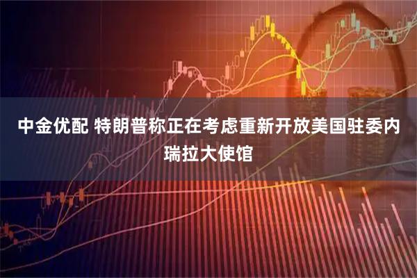 中金优配 特朗普称正在考虑重新开放美国驻委内瑞拉大使馆