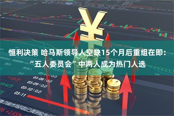 恒利决策 哈马斯领导人空缺15个月后重组在即：“五人委员会”中两人成为热门人选