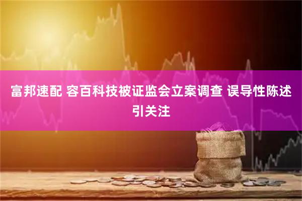 富邦速配 容百科技被证监会立案调查 误导性陈述引关注